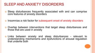 SLEEP AND ANXIETY DISORDERS
 Sleep disturbances frequently associated with and can comprise
core features of anxiety disorders
 Insomnias a risk factor for subsequent onset of anxiety disorders
 Overlap between interventions that target sleep disturbances and
those that are used in anxiety
 Links between anxiety and sleep disturbances - relevant to
understanding mechanisms and dysfunctions of arousal regulation
that underlie both
 