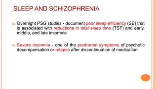 SLEEP AND SCHIZOPHRENIA
 Overnight PSG studies - document poor sleep efficiency (SE) that
is associated with reductions in total sleep time (TST) and early,
middle, and late insomnia
 Severe insomnia - one of the prodromal symptoms of psychotic
decompensation or relapse after discontinuation of medication
 