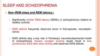 SLEEP AND SCHIZOPHRENIA
 Non–REM sleep and REM latency:-
 Significantly shorter REM latency (REML) in schizophrenics relative to
healthy controls
 SWS deficits frequently observed (even in first-episode, neuroleptic-
naïve)
 SWS deficits play a key role in Feinberg’s neurodevelopmental model
of schizophrenia. Excess synaptic pruning would result in less
synchronous EEG slow wave activity and observed SWS deficits.
 