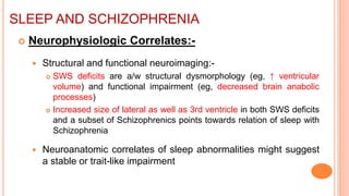 SLEEP AND SCHIZOPHRENIA
 Neurophysiologic Correlates:-
 Structural and functional neuroimaging:-
 SWS deficits are a/w structural dysmorphology (eg, ↑ ventricular
volume) and functional impairment (eg, decreased brain anabolic
processes)
 Increased size of lateral as well as 3rd ventricle in both SWS deficits
and a subset of Schizophrenics points towards relation of sleep with
Schizophrenia
 Neuroanatomic correlates of sleep abnormalities might suggest
a stable or trait-like impairment
 