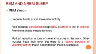 REM AND NREM SLEEP
 REM sleep:-
◦ Frequent bursts of eye movement activity
◦ Also called as paradoxical sleep (EEG is similar to that of waking)
◦ Prominent phasic muscle twitches
◦ Marked reduction in tone of skeletal muscles in the neck. Other
muscles keep their tone, but there is a relative paralysis of
voluntary activity that is dependent on the locus ceruleus
 