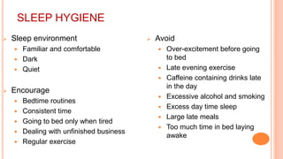 SLEEP HYGIENE
 Sleep environment
 Familiar and comfortable
 Dark
 Quiet
 Encourage
 Bedtime routines
 Consistent time
 Going to bed only when tired
 Dealing with unfinished business
 Regular exercise
 Avoid
 Over-excitement before going
to bed
 Late evening exercise
 Caffeine containing drinks late
in the day
 Excessive alcohol and smoking
 Excess day time sleep
 Large late meals
 Too much time in bed laying
awake
 
