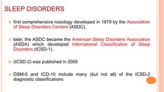 SLEEP DISORDERS
 first comprehensive nosology developed in 1979 by the Association
of Sleep Disorders Centers (ASDC).
 later, the ASDC became the American Sleep Disorders Association
(ASDA) which developed International Classification of Sleep
Disorders (ICSD-1).
 (ICSD-2) was published in 2005
 DSM-5 and ICD-10 include many (but not all) of the ICSD-2
diagnostic classifications
 