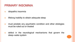 PRIMARY INSOMNIA
 idiopathic insomnia
 lifelong inability to obtain adequate sleep
 must predate any psychiatric condition and other etiologies
must be ruled out or treated
 defect in the neurological mechanisms that govern the
sleep–wake system
 
