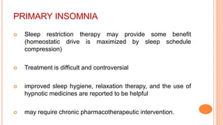 PRIMARY INSOMNIA
 Sleep restriction therapy may provide some benefit
(homeostatic drive is maximized by sleep schedule
compression)
 Treatment is difficult and controversial
 improved sleep hygiene, relaxation therapy, and the use of
hypnotic medicines are reported to be helpful
 may require chronic pharmacotherapeutic intervention.
 