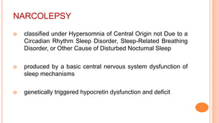 NARCOLEPSY
 classified under Hypersomnia of Central Origin not Due to a
Circadian Rhythm Sleep Disorder, Sleep-Related Breathing
Disorder, or Other Cause of Disturbed Nocturnal Sleep
 produced by a basic central nervous system dysfunction of
sleep mechanisms
 genetically triggered hypocretin dysfunction and deficit
 