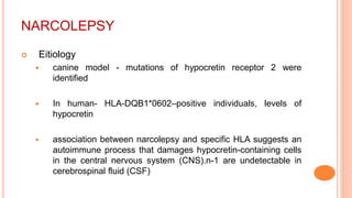NARCOLEPSY
 Eitiology
 canine model - mutations of hypocretin receptor 2 were
identified
 In human- HLA-DQB1*0602–positive individuals, levels of
hypocretin
 association between narcolepsy and specific HLA suggests an
autoimmune process that damages hypocretin-containing cells
in the central nervous system (CNS).n-1 are undetectable in
cerebrospinal fluid (CSF)
 