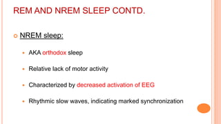 REM AND NREM SLEEP CONTD.
 NREM sleep:
 AKA orthodox sleep
 Relative lack of motor activity
 Characterized by decreased activation of EEG
 Rhythmic slow waves, indicating marked synchronization
 