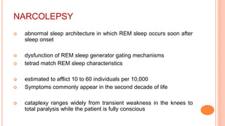 NARCOLEPSY
 abnormal sleep architecture in which REM sleep occurs soon after
sleep onset
 dysfunction of REM sleep generator gating mechanisms
 tetrad match REM sleep characteristics
 estimated to afflict 10 to 60 individuals per 10,000
 Symptoms commonly appear in the second decade of life
 cataplexy ranges widely from transient weakness in the knees to
total paralysis while the patient is fully conscious
 