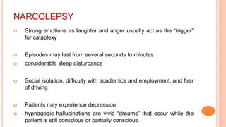 NARCOLEPSY
 Strong emotions as laughter and anger usually act as the “trigger”
for cataplexy
 Episodes may last from several seconds to minutes
 considerable sleep disturbance
 Social isolation, difficulty with academics and employment, and fear
of driving
 Patients may experience depression
 hypnagogic hallucinations are vivid “dreams” that occur while the
patient is still conscious or partially conscious
 