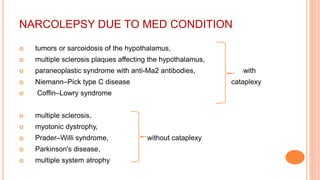 NARCOLEPSY DUE TO MED CONDITION
 tumors or sarcoidosis of the hypothalamus,
 multiple sclerosis plaques affecting the hypothalamus,
 paraneoplastic syndrome with anti-Ma2 antibodies, with
 Niemann–Pick type C disease cataplexy
 Coffin–Lowry syndrome
 multiple sclerosis,
 myotonic dystrophy,
 Prader–Willi syndrome, without cataplexy
 Parkinson's disease,
 multiple system atrophy
 