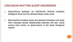 CIRCADIAN RHYTHM SLEEP DISORDERS
 desynchrony between an individual's internal circadian
biological clock and the desired sleep–wake cycle
 Mismatched circadian clock and desired schedules can arise
from improper phase relationships between the two, travel
across time zones, or dysfunctions in the basic biological
rhythm
 