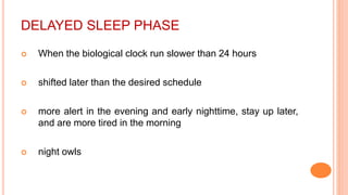 DELAYED SLEEP PHASE
 When the biological clock run slower than 24 hours
 shifted later than the desired schedule
 more alert in the evening and early nighttime, stay up later,
and are more tired in the morning
 night owls
 