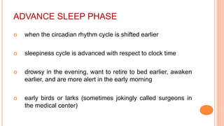 ADVANCE SLEEP PHASE
 when the circadian rhythm cycle is shifted earlier
 sleepiness cycle is advanced with respect to clock time
 drowsy in the evening, want to retire to bed earlier, awaken
earlier, and are more alert in the early morning
 early birds or larks (sometimes jokingly called surgeons in
the medical center)
 