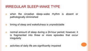 IRREGULAR SLEEP-WAKE TYPE
 when the circadian sleep–wake rhythm is absent or
pathologically diminished
 timing of sleep and wakefulness is unpredictable
 normal amount of sleep during a 24-hour period; however, it
is fragmented into three or more episodes that occur
irregularly
 activities of daily life are significantly impaired
 