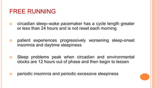 FREE RUNNING
 circadian sleep–wake pacemaker has a cycle length greater
or less than 24 hours and is not reset each morning
 patient experiences progressively worsening sleep-onset
insomnia and daytime sleepiness
 Sleep problems peak when circadian and environmental
clocks are 12 hours out of phase and then begin to lessen
 periodic insomnia and periodic excessive sleepiness
 