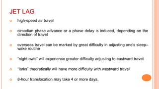 JET LAG
 high-speed air travel
 circadian phase advance or a phase delay is induced, depending on the
direction of travel
 overseas travel can be marked by great difficulty in adjusting one's sleep–
wake routine
 “night owls” will experience greater difficulty adjusting to eastward travel
 “larks” theoretically will have more difficulty with westward travel
 8-hour translocation may take 4 or more days.
 