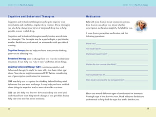 18
G U I D E T O AG U I D E T O A
19
G U I D E T O AG U I D E T O A
Cognitive and Behavioral Therapies
Cognitive and behavioral therapies can help to improve your
sleep habits and establish a regular sleep routine. These therapies
can also help change your views of sleep and sleep loss to help
provide a more restful sleep.
Cognitive and behavioral therapies usually involve several visits
to a therapist. The therapist may be a psychologist, a psychiatrist,
another healthcare professional, or a counselor with specialized
training.
Cognitive therapy aims to help you learn how certain thinking
patterns are affecting you.
Behavioral therapy aims to change how you react to troublesome
situations. It can help you “take it easy” and relax about things.
Cognitive behavioral therapy (CBT) combines cognitive and
behavioral therapy. It might be more effective than either type
alone. Your doctor might recommend CBT before considering
use of prescription medication for insomnia.
CBT may help you recognize the thinking behind feelings and
behaviors that you want to change. It may help you learn to think
about things in ways that lead to more desirable reactions.
CBT can also help you discover how much sleep you need and
understand how your sleep needs change as you get older. It may
help ease your worries about insomnia.
Medication
Talk with your doctor about treatment options.
Your doctor can advise you about whether
prescription medication might be helpful for you.
If your doctor prescribes medication, ask the
following questions:
What is it for? __________________________________________________
How should I take it? _____________________________________________
What should I expect from it? _______________________________________
____________________________________________________________
What are the most common side effects? ______________________________
____________________________________________________________
How long should I take it? _________________________________________
When should I come back for my next appointment?_______________________
____________________________________________________________
There are several different types of medication for insomnia.
No single type is best for everyone. Work with your healthcare
professional to help ﬁnd the type that works best for you.
 