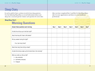 20
G U I D E T O AG U I D E T O A
21
G U I D E T O AG U I D E T O A
After you have completed Part 1 and Part 2 of this Sleep Diary,
take it to your appointment and show it to your healthcare
professional.
Sleep Diary
It can be useful to have a written record of your sleep patterns.
Use the following Sleep Diary to record information about your
sleep over a one-week period. Answer each question for seven days.
Sleep Diary, Part 1:
Morning Questions
Answer these questions each morning: Day 1 Day 2 Day 3 Day 4 Day 5 Day 6 Day 7
At what time did you go to bed last night?
About how long did it take to fall asleep?
Did you awaken during the night?
If so, how many times?
About how many hours did you sleep?
At what time did you wake up (for the last time) in the morning?
When you woke up, did you feel?
1 = Very refreshed
2 = Somewhat refreshed
3 = Fatigued
 