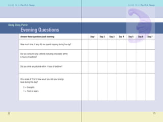 22
G U I D E T O AG U I D E T O A
23
G U I D E T O AG U I D E T O A
Sleep Diary, Part 2:
Evening Questions
Answer these questions each evening: Day 1 Day 2 Day 3 Day 4 Day 5 Day 6 Day 7
How much time, if any, did you spend napping during the day?
Did you consume any caffeine (including chocolate) within
6 hours of bedtime?
Did you drink any alcohol within 1 hour of bedtime?
On a scale of 1 to 5, how would you rate your energy
level during this day?
5 = Energetic
1 = Tired or weary
 