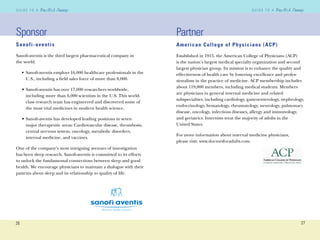 26
G U I D E T O AG U I D E T O A
27
G U I D E T O AG U I D E T O A
Sponsor
Sanofi-aventis
Sanoﬁ-aventis is the third largest pharmaceutical company in
the world.
• Sanoﬁ-aventis employs 16,000 healthcare professionals in the
U.S., including a ﬁeld sales force of more than 8,000.
• Sanoﬁ-aventis has over 17,000 researchers worldwide,
including more than 6,000 scientists in the U.S. This world-
class research team has engineered and discovered some of
the most vital medicines in modern health science.
• Sanoﬁ-aventis has developed leading positions in seven
major therapeutic areas: Cardiovascular disease, thrombosis,
central nervous system, oncology, metabolic disorders,
internal medicine, and vaccines.
One of the company’s most intriguing avenues of investigation
has been sleep research. Sanoﬁ-aventis is committed to its efforts
to unlock the fundamental connections between sleep and good
health. We encourage physicians to maintain a dialogue with their
patients about sleep and its relationship to quality of life.
Partner
American College of Physicians (ACP)
Established in 1915, the American College of Physicians (ACP)
is the nation’s largest medical specialty organization and second
largest physician group. Its mission is to enhance the quality and
effectiveness of health care by fostering excellence and profes-
sionalism in the practice of medicine. ACP membership includes
about 119,000 members, including medical students. Members
are physicians in general internal medicine and related
subspecialties, including cardiology, gastroenterology, nephrology,
endocrinology, hematology, rheumatology, neurology, pulmonary
disease, oncology, infectious diseases, allergy and immunology,
and geriatrics. Internists treat the majority of adults in the
United States.
For more information about internal medicine physicians,
please visit: www.doctorsforadults.com.
 