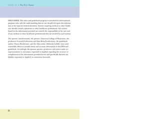 30
G U I D E T O AG U I D E T O A
DISCLAIMER: This video and guidebook program is intended for informational
purposes only, with the understanding that no one should rely upon this informa-
tion as the basis for medical decisions. Anyone requiring medical or other health
care should consult a physician or other healthcare professional. Any actions
based on the information provided are entirely the responsibility of the user and
of any medical or other healthcare professionals who are involved in such actions.
The sponsor (sanoﬁ-aventis), the partner (American College of Physicians), the
producers (Conrad Productions and Alan Weiss Productions), the guidebook
author (Nancy Henderson), and the video writer (Deborah Gobble) have used
reasonable efforts to include timely and accurate information in this DVD and
guidebook. Accordingly, the sponsor, partner, producers, and writers make no
representations or warranties, expressed or implied, regarding the accuracy or
completeness of the information provided herein and speciﬁcally disclaim any
liability, expressed or implied, in connection therewith.
 
