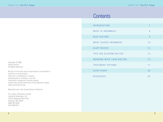 4
G U I D E T O AG U I D E T O A
5
G U I D E T O AG U I D E T O A
Copyright © 2006
Sanofi-aventis
All Rights Reserved
No part of this book may be reproduced or transmitted in
any form or by any means,
electronic or mechanical, including
photocopying or recording, or by any
information storage and retrieval system,
without the written permission of the publisher, except
when permitted by law.
Manufactured in the United States of America
For further information contact:
Conrad & Associates, LLC
10415 Stapleford Hall Drive
Potomac, MD 20854
(800) 553-0504
(301) 983-6417
Contents
I N T R O D U C T I O N 7
W H AT I S I N S O M N I A ? 8
R I S K F A C T O R S 9
W H AT C A U S E S I N S O M N I A ? 1 0
S L E E P B A S I C S 1 2
T I P S F O R S L E E P I N G B E T T E R 1 3
W O R K I N G W I T H Y O U R D O C T O R 1 5
T R E AT M E N T O P T I O N S 1 7
S L E E P D I A R Y 2 0
R E S O U R C E S 2 5
 