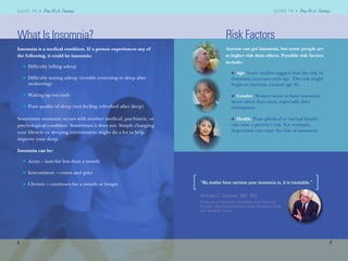 William C. Dement, MD, PhD
Professor of Psychiatry and Behavioral Sciences
Director, Stanford University Sleep Disorders Clinic
and Research Center
8
G U I D E T O AG U I D E T O A
9
G U I D E T O AG U I D E T O A
What Is Insomnia?
Insomnia is a medical condition. If a person experiences any of
the following, it could be insomnia:
Difﬁculty falling asleep
Difﬁculty staying asleep (trouble returning to sleep after
awakening)
Waking up too early
Poor quality of sleep (not feeling refreshed after sleep)
Sometimes insomnia occurs with another medical, psychiatric, or
psychological condition. Sometimes it does not. Simply changing
your lifestyle or sleeping environment might do a lot to help
improve your sleep.
Insomnia can be:
Acute – lasts for less than a month
Intermittent – comes and goes
Chronic – continues for a month or longer
n
n
n
n
n
n
n
Risk Factors
Anyone can get insomnia, but some people are
at higher risk than others. Possible risk factors
include:
Age. Some studies suggest that the risk of
insomnia increases with age. The risk might
begin to increase around age 45.
Gender. Women seem to have insomnia
more often than men, especially after
menopause.
Health. Poor physical or mental health
can raise a person’s risk. For example,
depression can raise the risk of insomnia.
n
n
n
[ ]]“No matter how serious your insomnia is, it is treatable.”
 