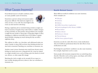 10
G U I D E T O AG U I D E T O A
11
G U I D E T O AG U I D E T O A
What Causes Insomnia?
From lifestyle factors to health conditions, there
are many possible causes of insomnia.
Sometimes a person’s sleep environment makes
sleep more difﬁcult. The bedroom might be too
noisy, too hot, or too cold. Too much light in the
room can also interfere with sleep.
Having a nighttime job or routinely doing activities at night can
lead to insomnia. Irregular sleep/wake habits or sudden changes
in sleep schedule can also produce sleep problems. For example,
it might become harder to sleep after a long plane ﬂight or when
changing to a different work shift. Even if you follow a regular
sleep schedule, sleeping too much during the day can affect
nighttime sleep.
The caffeine in coffee, tea, chocolate, and caffeinated sodas can
make it harder to sleep. Did you know that drinking alcohol can
also lead to insomnia? Smoking can contribute to insomnia, too.
Another cause is stress. Insomnia may result from chronic stress–
feeling too much stress over a long period. Or, it may be related
to a single stressful event, such as losing a job, the death of a loved
one, divorce, or other major life change.
Watching the clock at night can be stressful. If you expect to
have trouble sleeping and worry about it, that can contribute to
insomnia, too.
Health-Related Causes
Many different medical conditions can cause insomnia.
Some examples are:
Allergies
Arthritis
Asthma
COPD (bronchitis/emphysema)
Gastroesophageal reﬂux disease (GERD)
Heart failure
Kidney disease
Parkinson’s disease
Thyroid disease
Pain from a physical injury
Insomnia can also be a side effect from certain medications.
Ask your healthcare professional about the side effects of any
medications you take.
Psychological or psychiatric conditions can also cause insomnia.
For example, depression can be a cause.
Some people with insomnia symptoms have an underlying sleep
disorder. Disorders such as sleep apnea, narcolepsy, and restless
legs syndrome can involve insomnia.
n
n
n
n
n
n
n
n
n
n
 