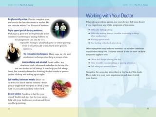 14
G U I D E T O AG U I D E T O A
15
G U I D E T O A
15
G U I D E T O A
Be physically active. Plan to complete your
workout in the late afternoon or earlier. Do
not exercise within 2 or 3 hours of bedtime.
Try to spend part of the day outdoors.
Walking is a great way to be physically active
outdoors. Gardening or taking children to
the playground can also be very
enjoyable. Going to a baseball game or other sporting
event is less physically active, but it does get you
outdoors.
Try relaxation techniques. Many yoga, tai chi, and
meditation techniques can help a person relax.
Limit caffeine and alcohol. Avoid coffee, tea,
chocolate, and caffeinated sodas late in the day. Do
not use alcohol to fall asleep. It may help you fall asleep
faster, but research shows that drinking alcohol results in poorer
quality of sleep and waking up at night.
Eat healthy, balanced meals. Don’t eat
or drink too much before bedtime. Some
people might ﬁnd it helpful to drink a little
milk or noncaffeinated tea before bed.
Do not smoke. Smoking is bad for your
overall health and also bad for your sleep.
Talk with your healthcare professional if you
need help quitting.
Working with Your Doctor
When sleep problems persist, see your doctor. Tell your doctor
if you experience any of the symptoms of insomnia:
Difﬁculty falling asleep
Difﬁculty staying asleep (trouble returning to sleep
after awakening)
Waking up too early
Not feeling refreshed after sleep
Other symptoms may indicate insomnia or another condition
that involves sleep loss. Tell your doctor if one or more of these
symptoms apply to you:
Often feel sleepy during the day
Have trouble concentrating or paying attention
Fall asleep at unusual times.
Complete the seven-day sleep diary at the back of this book.
Then, take it to your next appointment and share it with
your doctor.
n
n
n
n
n
n
n
 