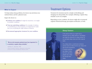 What to Expect
To help evaluate sleep problems, the doctor may ask about your
medical history and do a physical exam.
Expect the doctor to:
Evaluate your condition. It might be insomnia, or it might
be another condition.
Treat any underlying conditions. For example, if asthma
is contributing to your insomnia, it is important to make
sure you are getting the right asthma treatment.
Recommend appropriate treatment for your condition.
n
n
n
What to Expect
16
G U I D E T O AG U I D E T O A
17
G U I D E T O AG U I D E T O A
Treatment Options
Treatment for insomnia may be as simple as identifying and
changing your sleep habits. For example, following a regular sleep
schedule can be very helpful.
Depending on your condition, the doctor might also recommend
cognitive behavioral therapy, prescription medication, or both.
Sleep Centers
If the doctor thinks you might have a
disorder such as sleep apnea or narcolepsy,
you might be referred to a sleep center for
an overnight sleep study and other special
tests.
At a sleep center, a technician connects
various wires to help monitor your sleep and
eye muscle movements.
A camera watches
you sleep. It does
not hurt, and most
people say it does
not disrupt their
sleep.
Andrew O. Jamieson, MD
Clinical Assistant Professor, Department of Psychiatry,
University of Texas Southwestern Medical Center
[ ]“We try to let insomnia patients know how important it is
to maintain a regular sleep schedule.”
 