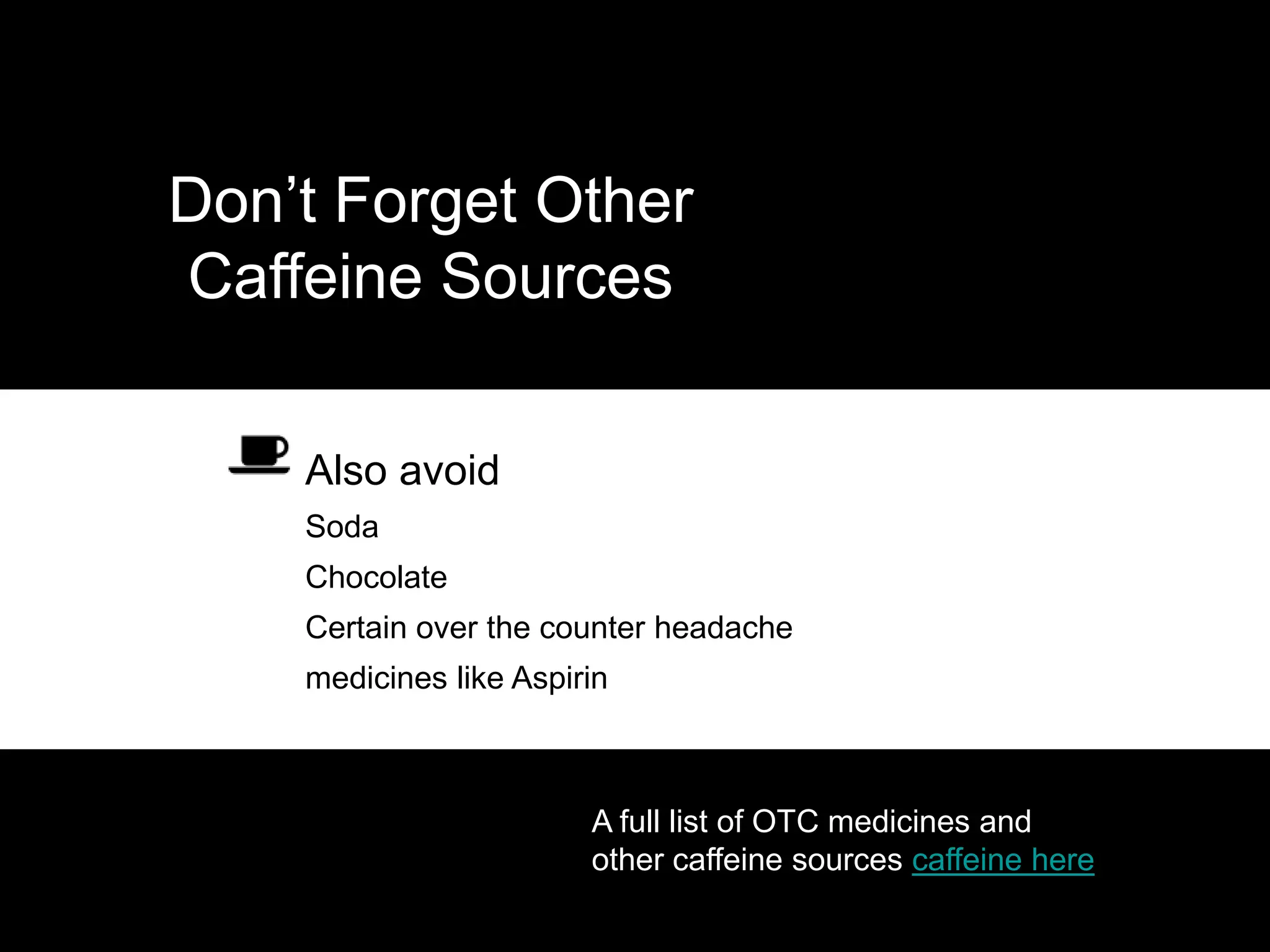 Don’t Forget Other
Caffeine Sources

   • Also avoid
   – Soda
   – Chocolate
   – Certain over the counter headache
   – medicines like Aspirin



                         A full list of OTC medicines and
                         other caffeine sources caffeine here
 