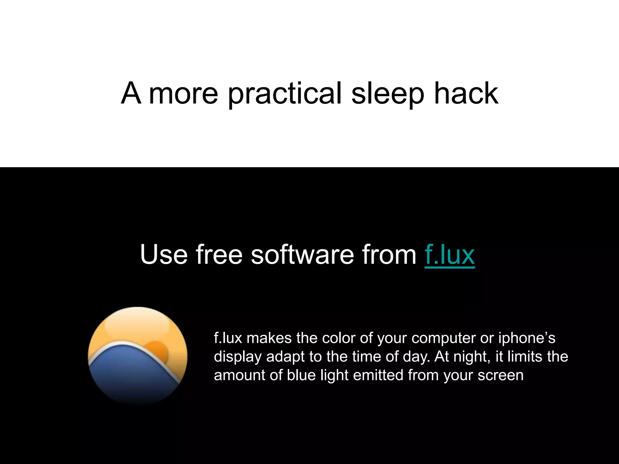 A more practical sleep hack




 Use free software from f.lux

       f.lux makes the color of your computer or iphone’s
       display adapt to the time of day. At night, it limits the
       amount of blue light emitted from your screen
 