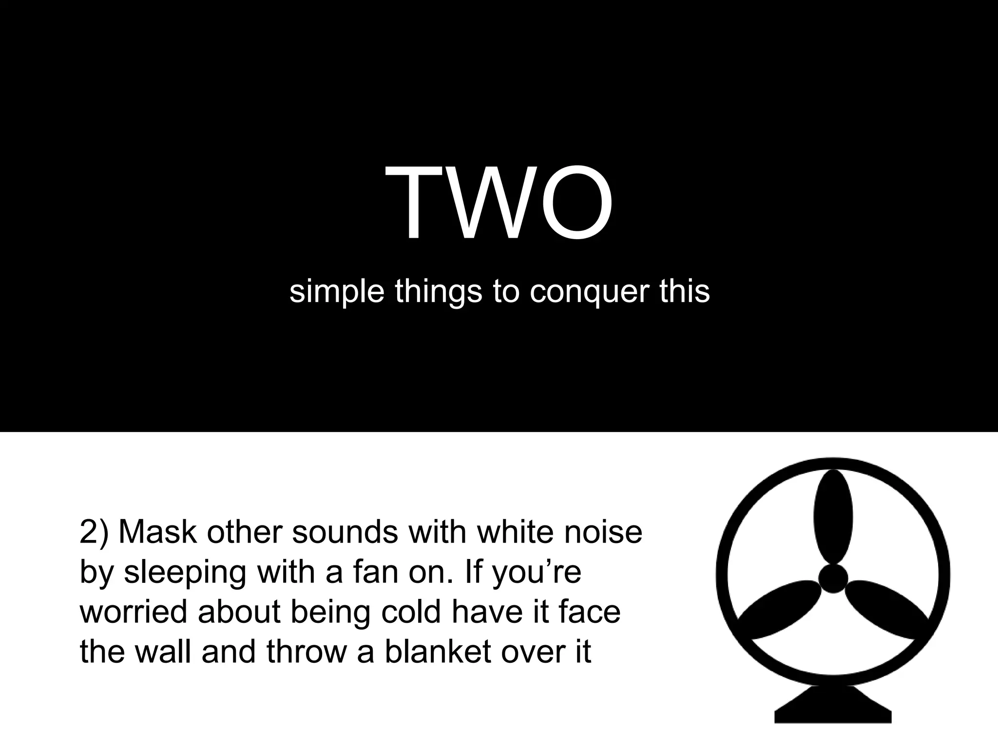 TWO
             simple things to conquer this




2) Mask other sounds with white noise
by sleeping with a fan on. If you’re
worried about being cold have it face
the wall and throw a blanket over it
 
