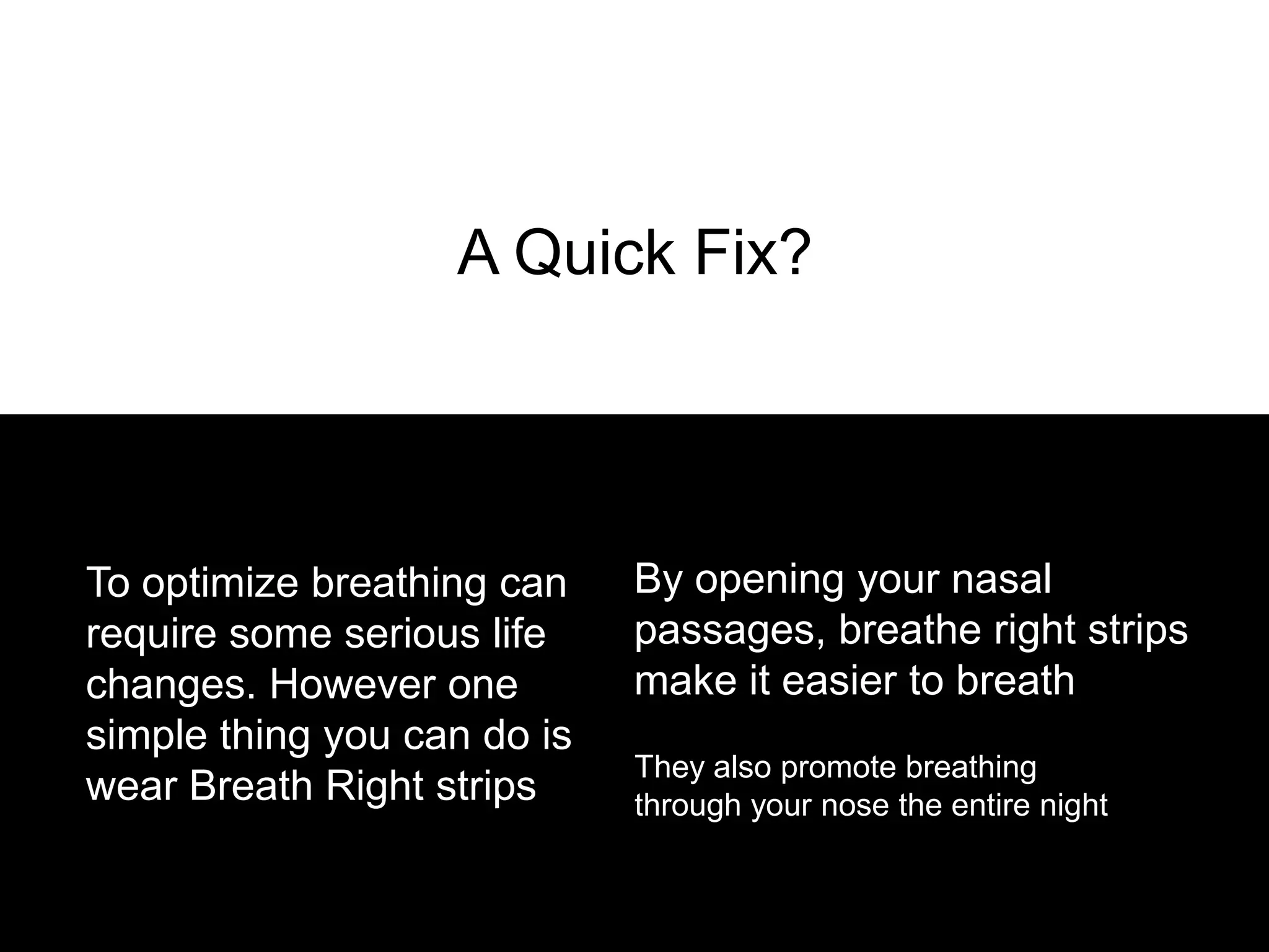 A Quick Fix?




To optimize breathing can    By opening your nasal
require some serious life    passages, breathe right strips
changes. However one         make it easier to breath
simple thing you can do is
                             They also promote breathing
wear Breath Right strips     through your nose the entire night
 