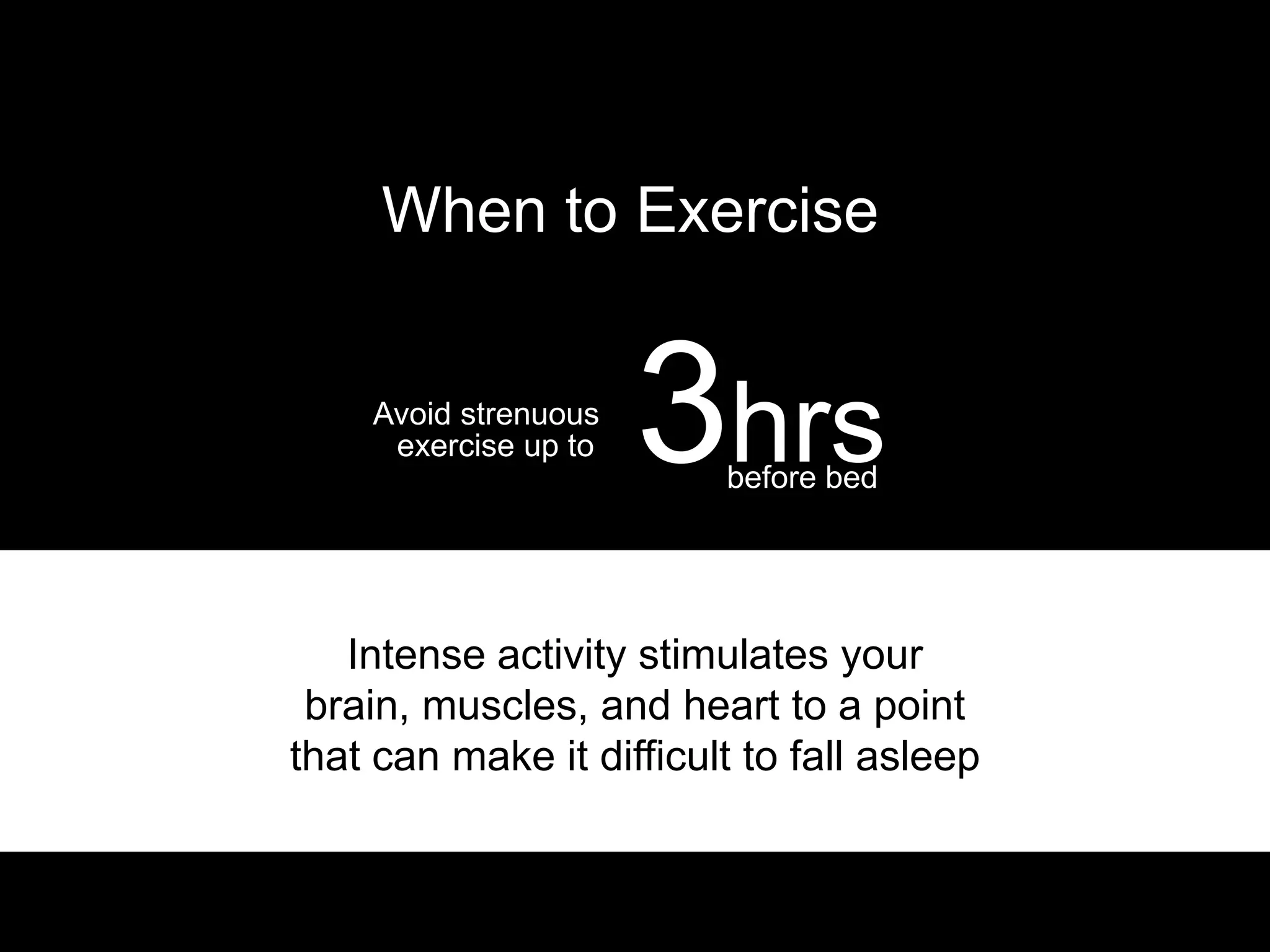 When to Exercise


    Avoid strenuous
     exercise up to   3hrs
                         before bed




   Intense activity stimulates your
 brain, muscles, and heart to a point
that can make it difficult to fall asleep
 