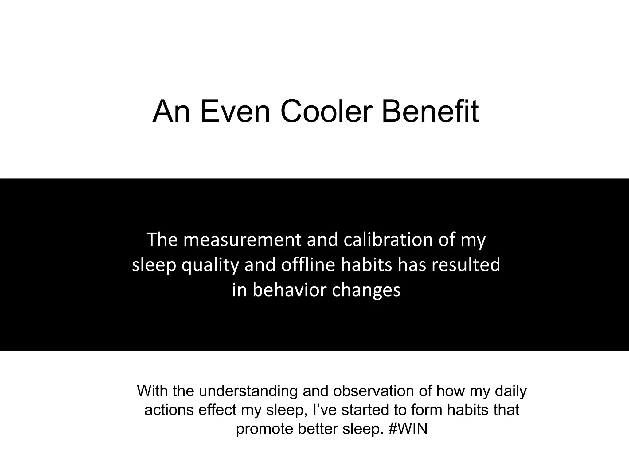 An Even Cooler Benefit


    The measurement and calibration of my
  sleep quality and offline habits has resulted
              in behavior changes



– With the understanding and observation of how my daily
   actions effect my sleep, I’ve started to form habits that
                 promote better sleep. #WIN
 
