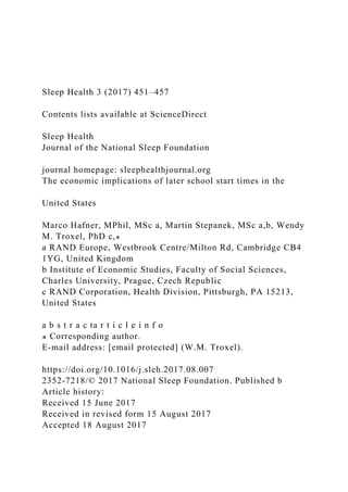 Sleep Health 3 (2017) 451–457
Contents lists available at ScienceDirect
Sleep Health
Journal of the National Sleep Foundation
journal homepage: sleephealthjournal.org
The economic implications of later school start times in the
United States
Marco Hafner, MPhil, MSc a, Martin Stepanek, MSc a,b, Wendy
M. Troxel, PhD c,⁎
a RAND Europe, Westbrook Centre/Milton Rd, Cambridge CB4
1YG, United Kingdom
b Institute of Economic Studies, Faculty of Social Sciences,
Charles University, Prague, Czech Republic
c RAND Corporation, Health Division, Pittsburgh, PA 15213,
United States
a b s t r a c ta r t i c l e i n f o
⁎ Corresponding author.
E-mail address: [email protected] (W.M. Troxel).
https://doi.org/10.1016/j.sleh.2017.08.007
2352-7218/© 2017 National Sleep Foundation. Published b
Article history:
Received 15 June 2017
Received in revised form 15 August 2017
Accepted 18 August 2017
 