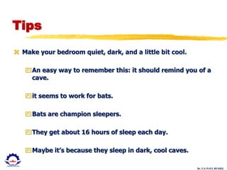 Dr. U.S. PAUL RUSSEL
Tips
 Make your bedroom quiet, dark, and a little bit cool.
An easy way to remember this: it should remind you of a
cave.
it seems to work for bats.
Bats are champion sleepers.
They get about 16 hours of sleep each day.
Maybe it’s because they sleep in dark, cool caves.
 