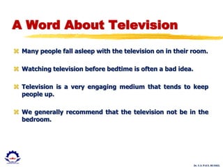 Dr. U.S. PAUL RUSSEL
A Word About Television
 Many people fall asleep with the television on in their room.
 Watching television before bedtime is often a bad idea.
 Television is a very engaging medium that tends to keep
people up.
 We generally recommend that the television not be in the
bedroom.
 