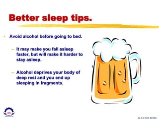 Dr. U.S. PAUL RUSSEL
Better sleep tips.
• Avoid alcohol before going to bed.
– It may make you fall asleep
faster, but will make it harder to
stay asleep.
– Alcohol deprives your body of
deep rest and you end up
sleeping in fragments.
 