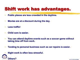 Dr. U.S. PAUL RUSSEL
Shift work has advantages.
• Public places are less crowded in the daytime.
• Movies are at a discount during the day.
• Less traffic!
• Child care is easier.
• You can attend daytime events such as a soccer game without
taking time off from work.
• Tending to personal business such as car repairs is easier.
• Night work is often less stressful.
• Others?
 