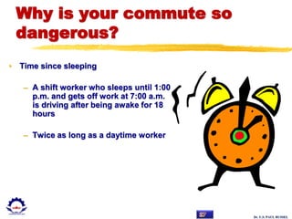 Dr. U.S. PAUL RUSSEL
Why is your commute so
dangerous?
• Time since sleeping
– A shift worker who sleeps until 1:00
p.m. and gets off work at 7:00 a.m.
is driving after being awake for 18
hours
– Twice as long as a daytime worker
 