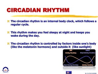 Dr. U.S. PAUL RUSSEL
CIRCADIAN RHYTHM
 The circadian rhythm is an internal body clock, which follows a
regular cycle.
 This rhythm makes you feel sleepy at night and keeps you
wake during the day.
 The circadian rhythm is controlled by factors inside one’s body
(like the melatonin hormone) and outside it (like sunlight)
 