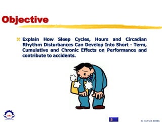 Dr. U.S. PAUL RUSSEL
Objective
 Explain How Sleep Cycles, Hours and Circadian
Rhythm Disturbances Can Develop Into Short - Term,
Cumulative and Chronic Effects on Performance and
contribute to accidents.
 