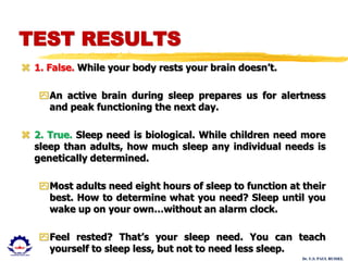 Dr. U.S. PAUL RUSSEL
TEST RESULTS
 1. False. While your body rests your brain doesn’t.
An active brain during sleep prepares us for alertness
and peak functioning the next day.
 2. True. Sleep need is biological. While children need more
sleep than adults, how much sleep any individual needs is
genetically determined.
Most adults need eight hours of sleep to function at their
best. How to determine what you need? Sleep until you
wake up on your own…without an alarm clock.
Feel rested? That’s your sleep need. You can teach
yourself to sleep less, but not to need less sleep.
 