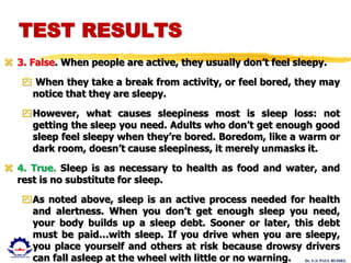Dr. U.S. PAUL RUSSEL
 3. False. When people are active, they usually don’t feel sleepy.
 When they take a break from activity, or feel bored, they may
notice that they are sleepy.
However, what causes sleepiness most is sleep loss: not
getting the sleep you need. Adults who don’t get enough good
sleep feel sleepy when they’re bored. Boredom, like a warm or
dark room, doesn’t cause sleepiness, it merely unmasks it.
 4. True. Sleep is as necessary to health as food and water, and
rest is no substitute for sleep.
As noted above, sleep is an active process needed for health
and alertness. When you don’t get enough sleep you need,
your body builds up a sleep debt. Sooner or later, this debt
must be paid…with sleep. If you drive when you are sleepy,
you place yourself and others at risk because drowsy drivers
can fall asleep at the wheel with little or no warning.
TEST RESULTS
 