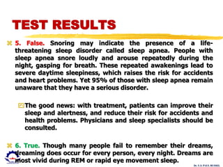 Dr. U.S. PAUL RUSSEL
 5. False. Snoring may indicate the presence of a life-
threatening sleep disorder called sleep apnea. People with
sleep apnea snore loudly and arouse repeatedly during the
night, gasping for breath. These repeated awakenings lead to
severe daytime sleepiness, which raises the risk for accidents
and heart problems. Yet 95% of those with sleep apnea remain
unaware that they have a serious disorder.
The good news: with treatment, patients can improve their
sleep and alertness, and reduce their risk for accidents and
health problems. Physicians and sleep specialists should be
consulted.
 6. True. Though many people fail to remember their dreams,
dreaming does occur for every person, every night. Dreams are
most vivid during REM or rapid eye movement sleep.
TEST RESULTS
 