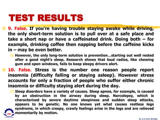 Dr. U.S. PAUL RUSSEL
 9. False. If you’re having trouble staying awake while driving,
the only short-term solution is to pull over at a safe place and
take a short nap or have a caffeinated drink. Doing both – for
example, drinking coffee then napping before the caffeine kicks
in – may be even better.
 However, the only long-term solution is prevention…starting out well rested
after a good night’s sleep. Research shows that loud radios, like chewing
gum and open windows, fails to keep sleepy drivers alert.
 10. False. Stress is the number one reason people report
insomnia (difficulty falling or staying asleep). However stress
accounts for only a fraction of people who suffer either chronic
insomnia or difficulty staying alert during the day.
 Sleep disorders have a variety of causes. Sleep apnea, for example, is caused
by an obstruction in the airway during sleep. Narcolepsy, which is
characterized by severe daytime sleepiness and sudden sleep attacks,
appears to be genetic. No one knows yet what causes restless legs
syndrome, in which creepy, crawly feelings arise in the legs and are relieved
momentarily by motion.
TEST RESULTS
 
