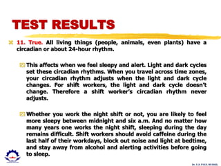Dr. U.S. PAUL RUSSEL
 11. True. All living things (people, animals, even plants) have a
circadian or about 24-hour rhythm.
 This affects when we feel sleepy and alert. Light and dark cycles
set these circadian rhythms. When you travel across time zones,
your circadian rhythm adjusts when the light and dark cycle
changes. For shift workers, the light and dark cycle doesn’t
change. Therefore a shift worker’s circadian rhythm never
adjusts.
 Whether you work the night shift or not, you are likely to feel
more sleepy between midnight and six a.m. And no matter how
many years one works the night shift, sleeping during the day
remains difficult. Shift workers should avoid caffeine during the
last half of their workdays, block out noise and light at bedtime,
and stay away from alcohol and alerting activities before going
to sleep.
TEST RESULTS
 